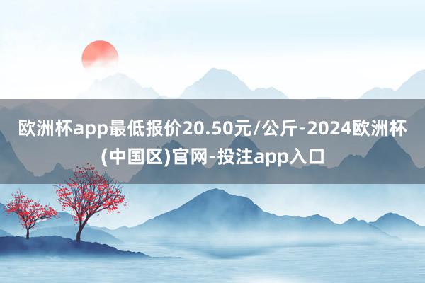 欧洲杯app最低报价20.50元/公斤-2024欧洲杯(中国区)官网-投注app入口