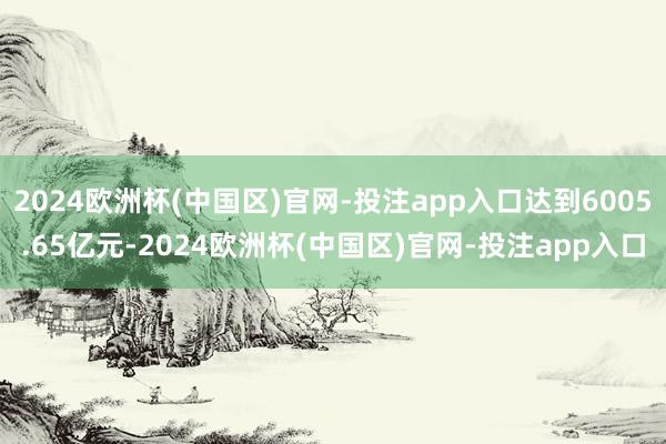 2024欧洲杯(中国区)官网-投注app入口达到6005.65亿元-2024欧洲杯(中国区)官网-投注app入口