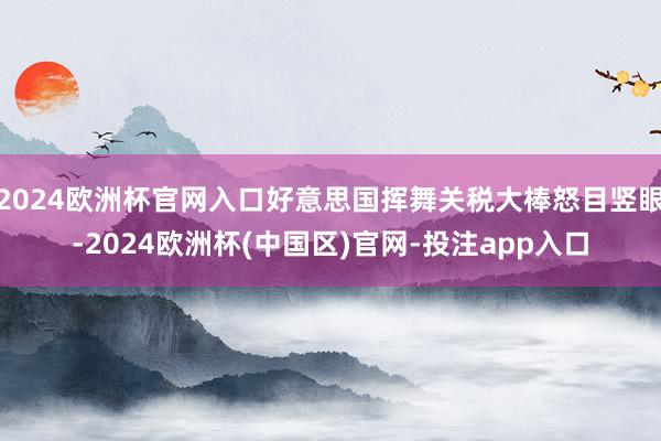2024欧洲杯官网入口好意思国挥舞关税大棒怒目竖眼-2024欧洲杯(中国区)官网-投注app入口