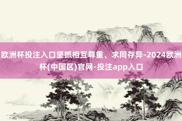 欧洲杯投注入口坚抓相互尊重、求同存异-2024欧洲杯(中国区)官网-投注app入口