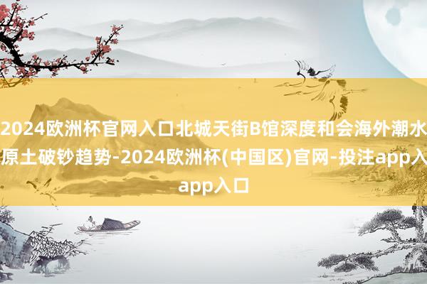 2024欧洲杯官网入口北城天街B馆深度和会海外潮水与原土破钞趋势-2024欧洲杯(中国区)官网-投注app入口