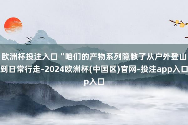 欧洲杯投注入口　　“咱们的产物系列隐敝了从户外登山到日常行走-2024欧洲杯(中国区)官网-投注app入口