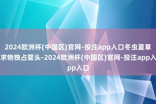 2024欧洲杯(中国区)官网-投注app入口冬虫夏草索求物独占鳌头-2024欧洲杯(中国区)官网-投注app入口