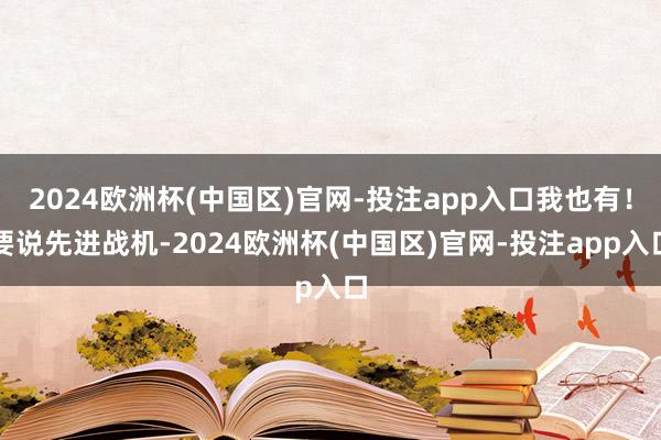 2024欧洲杯(中国区)官网-投注app入口我也有！要说先进战机-2024欧洲杯(中国区)官网-投注app入口