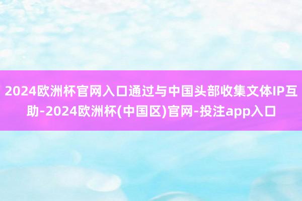 2024欧洲杯官网入口通过与中国头部收集文体IP互助-2024欧洲杯(中国区)官网-投注app入口
