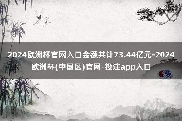2024欧洲杯官网入口金额共计73.44亿元-2024欧洲杯(中国区)官网-投注app入口