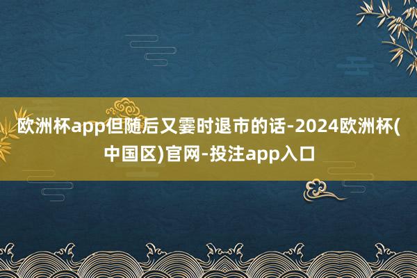 欧洲杯app但随后又霎时退市的话-2024欧洲杯(中国区)官网-投注app入口