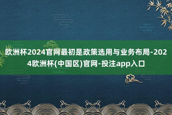 欧洲杯2024官网最初是政策选用与业务布局-2024欧洲杯(中国区)官网-投注app入口