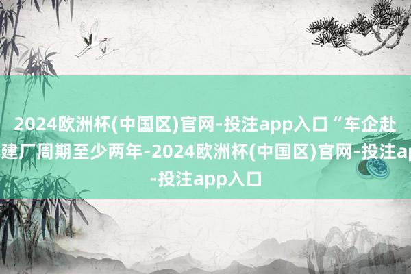 2024欧洲杯(中国区)官网-投注app入口“车企赴好意思建厂周期至少两年-2024欧洲杯(中国区)官网-投注app入口