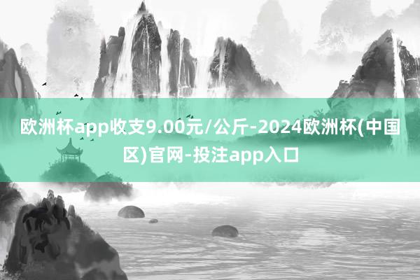 欧洲杯app收支9.00元/公斤-2024欧洲杯(中国区)官网-投注app入口