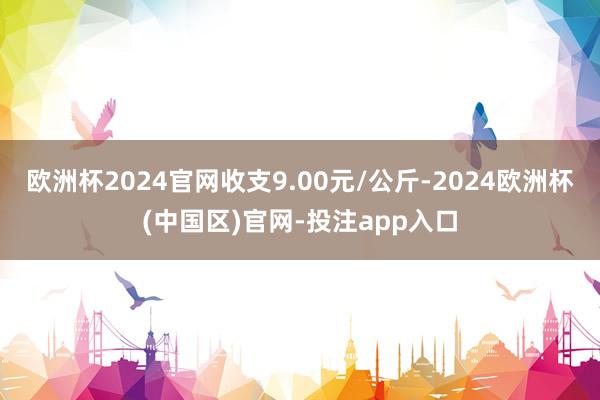 欧洲杯2024官网收支9.00元/公斤-2024欧洲杯(中国区)官网-投注app入口