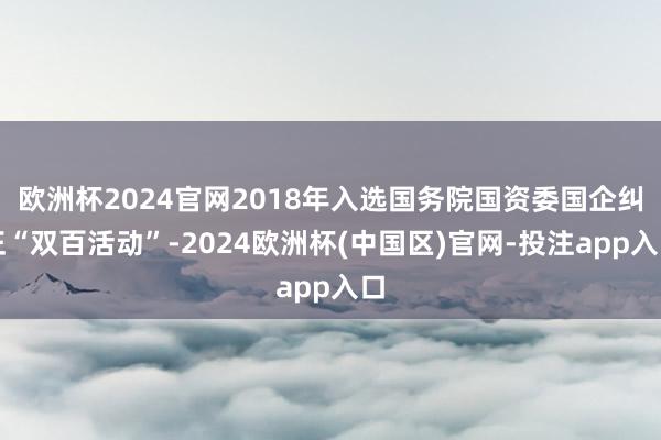 欧洲杯2024官网2018年入选国务院国资委国企纠正“双百活动”-2024欧洲杯(中国区)官网-投注app入口