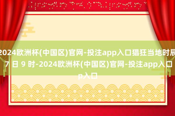 2024欧洲杯(中国区)官网-投注app入口猖狂当地时辰 7 日 9 时-2024欧洲杯(中国区)官网-投注app入口