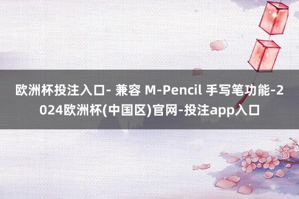 欧洲杯投注入口- 兼容 M-Pencil 手写笔功能-2024欧洲杯(中国区)官网-投注app入口