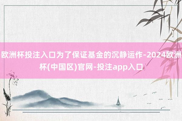 欧洲杯投注入口为了保证基金的沉静运作-2024欧洲杯(中国区)官网-投注app入口