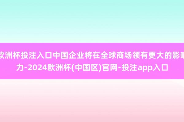 欧洲杯投注入口中国企业将在全球商场领有更大的影响力-2024欧洲杯(中国区)官网-投注app入口