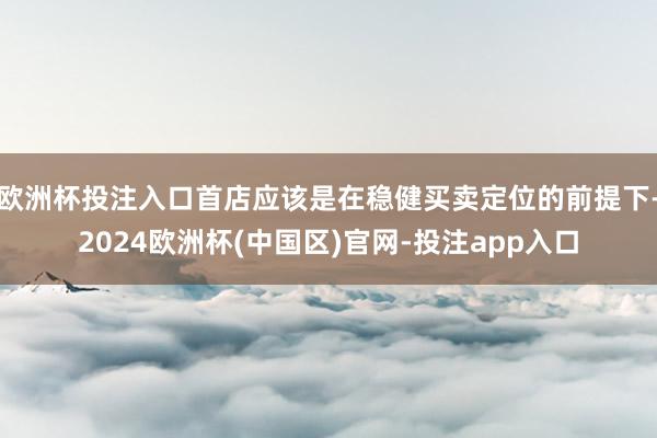 欧洲杯投注入口首店应该是在稳健买卖定位的前提下-2024欧洲杯(中国区)官网-投注app入口