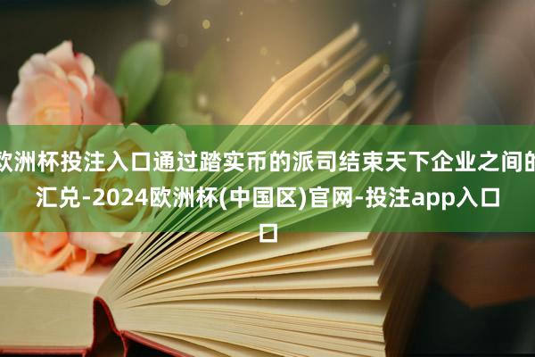 欧洲杯投注入口通过踏实币的派司结束天下企业之间的汇兑-2024欧洲杯(中国区)官网-投注app入口