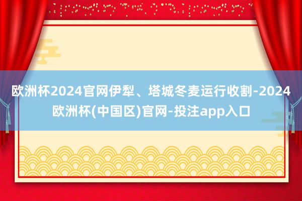 欧洲杯2024官网伊犁、塔城冬麦运行收割-2024欧洲杯(中国区)官网-投注app入口