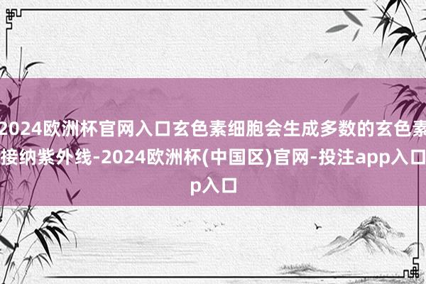 2024欧洲杯官网入口玄色素细胞会生成多数的玄色素接纳紫外线-2024欧洲杯(中国区)官网-投注app入口