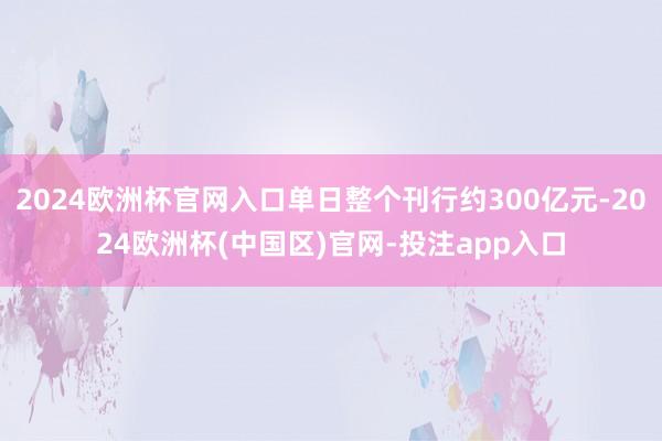 2024欧洲杯官网入口单日整个刊行约300亿元-2024欧洲杯(中国区)官网-投注app入口