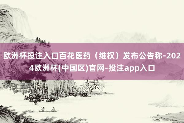 欧洲杯投注入口百花医药（维权）发布公告称-2024欧洲杯(中国区)官网-投注app入口