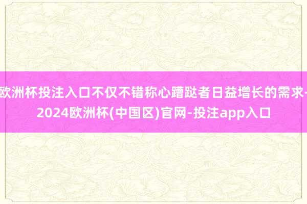 欧洲杯投注入口不仅不错称心蹧跶者日益增长的需求-2024欧洲杯(中国区)官网-投注app入口
